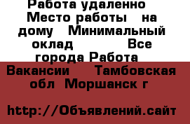 Работа удаленно › Место работы ­ на дому › Минимальный оклад ­ 1 000 - Все города Работа » Вакансии   . Тамбовская обл.,Моршанск г.